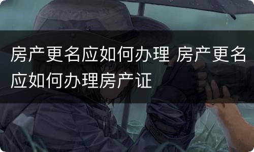 房产更名应如何办理 房产更名应如何办理房产证