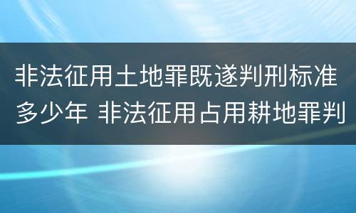 非法征用土地罪既遂判刑标准多少年 非法征用占用耕地罪判决
