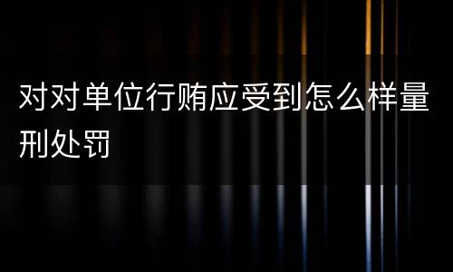 对对单位行贿应受到怎么样量刑处罚