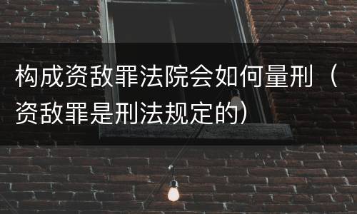 构成资敌罪法院会如何量刑（资敌罪是刑法规定的）