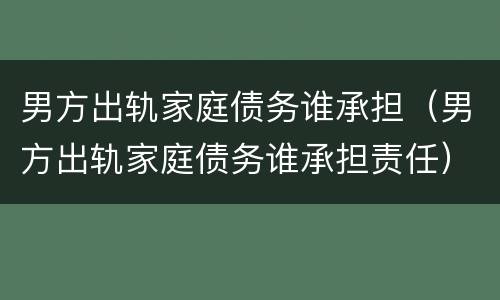 男方出轨家庭债务谁承担（男方出轨家庭债务谁承担责任）