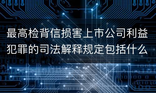 最高检背信损害上市公司利益犯罪的司法解释规定包括什么重要内容
