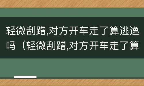 轻微刮蹭,对方开车走了算逃逸吗（轻微刮蹭,对方开车走了算逃逸吗）
