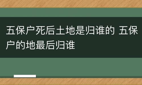 五保户死后土地是归谁的 五保户的地最后归谁