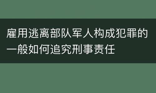 雇用逃离部队军人构成犯罪的一般如何追究刑事责任