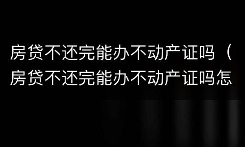 房贷不还完能办不动产证吗（房贷不还完能办不动产证吗怎么办）