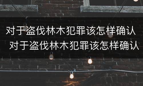 对于盗伐林木犯罪该怎样确认 对于盗伐林木犯罪该怎样确认犯罪主体