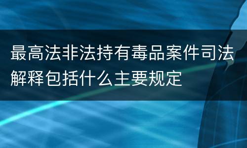 最高法非法持有毒品案件司法解释包括什么主要规定