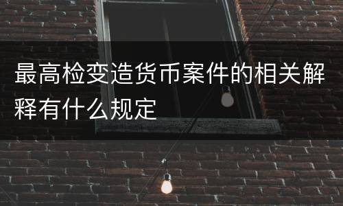 最高检变造货币案件的相关解释有什么规定