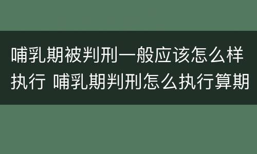 哺乳期被判刑一般应该怎么样执行 哺乳期判刑怎么执行算期限吗