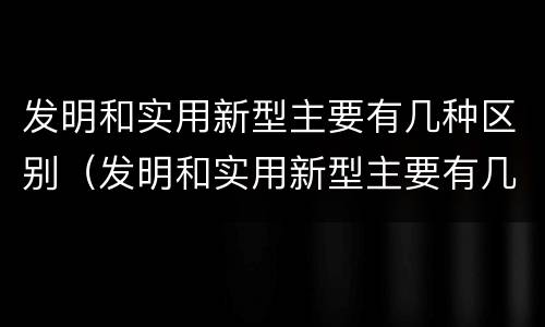 发明和实用新型主要有几种区别（发明和实用新型主要有几种区别和联系）