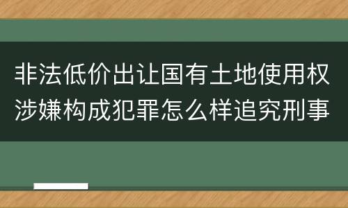 非法低价出让国有土地使用权涉嫌构成犯罪怎么样追究刑事责任
