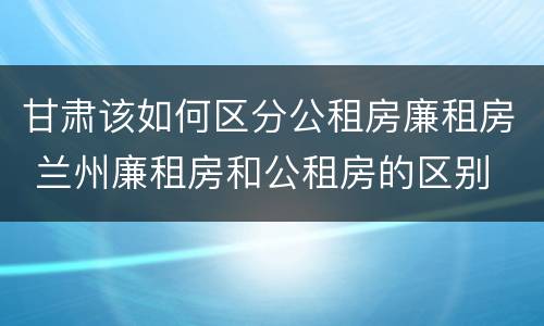 甘肃该如何区分公租房廉租房 兰州廉租房和公租房的区别