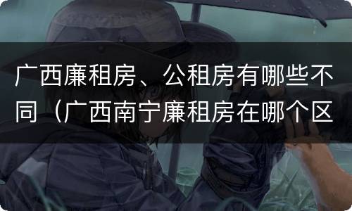 广西廉租房、公租房有哪些不同（广西南宁廉租房在哪个区域）