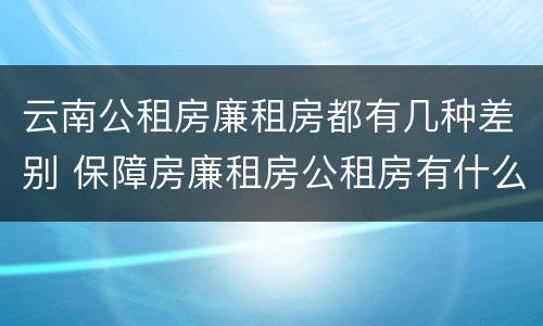 云南公租房廉租房都有几种差别 保障房廉租房公租房有什么区别