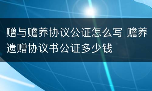 赠与赡养协议公证怎么写 赡养遗赠协议书公证多少钱
