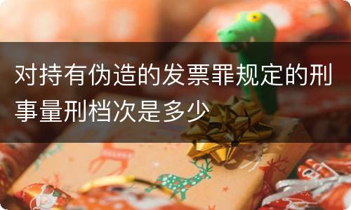 对持有伪造的发票罪规定的刑事量刑档次是多少