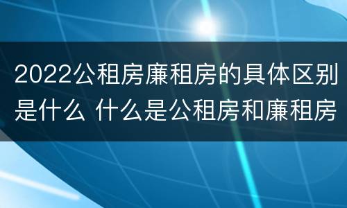 2022公租房廉租房的具体区别是什么 什么是公租房和廉租房