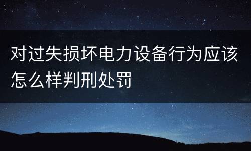 对过失损坏电力设备行为应该怎么样判刑处罚