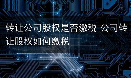 转让公司股权是否缴税 公司转让股权如何缴税