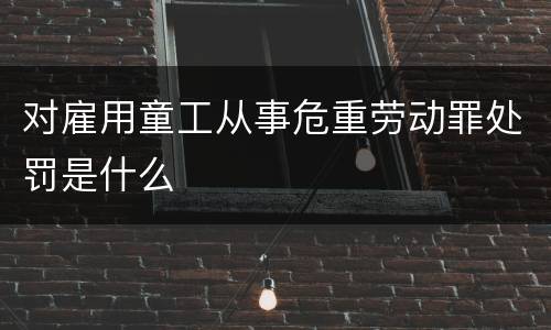 对雇用童工从事危重劳动罪处罚是什么