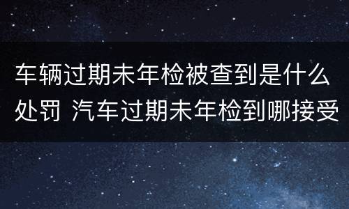 车辆过期未年检被查到是什么处罚 汽车过期未年检到哪接受处罚