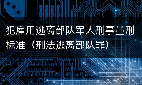 犯雇用逃离部队军人刑事量刑标准（刑法逃离部队罪）