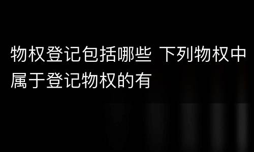 物权登记包括哪些 下列物权中属于登记物权的有