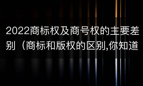 2022商标权及商号权的主要差别（商标和版权的区别,你知道多少?）