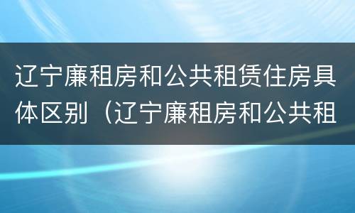 辽宁廉租房和公共租赁住房具体区别（辽宁廉租房和公共租赁住房具体区别在哪）