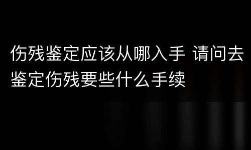 伤残鉴定应该从哪入手 请问去鉴定伤残要些什么手续
