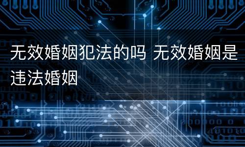 无效婚姻犯法的吗 无效婚姻是违法婚姻