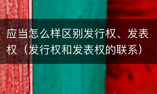 应当怎么样区别发行权、发表权（发行权和发表权的联系）