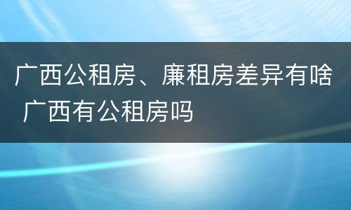 广西公租房、廉租房差异有啥 广西有公租房吗