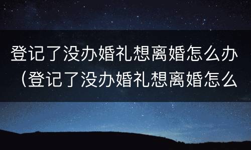 登记了没办婚礼想离婚怎么办（登记了没办婚礼想离婚怎么办手续）