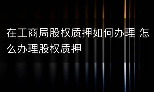在工商局股权质押如何办理 怎么办理股权质押