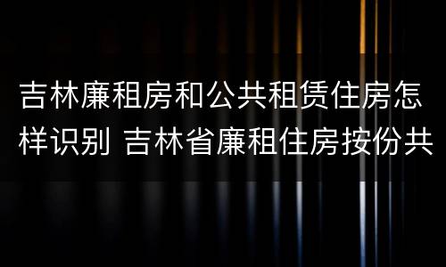 吉林廉租房和公共租赁住房怎样识别 吉林省廉租住房按份共有产权实施管理办法