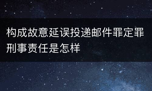 构成故意延误投递邮件罪定罪刑事责任是怎样