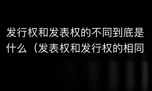 发行权和发表权的不同到底是什么（发表权和发行权的相同点）