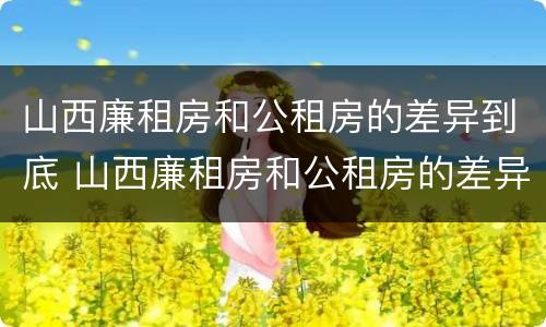 山西廉租房和公租房的差异到底 山西廉租房和公租房的差异到底多大