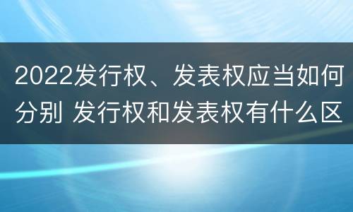 2022发行权、发表权应当如何分别 发行权和发表权有什么区别