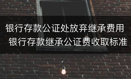 银行存款公证处放弃继承费用 银行存款继承公证费收取标准