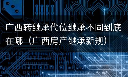 广西转继承代位继承不同到底在哪（广西房产继承新规）