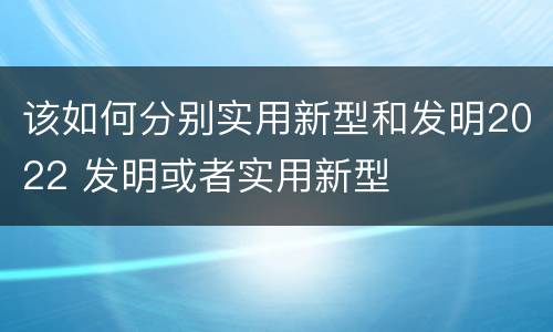 该如何分别实用新型和发明2022 发明或者实用新型