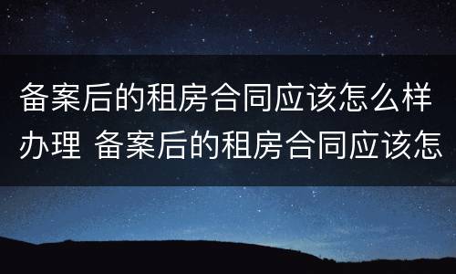备案后的租房合同应该怎么样办理 备案后的租房合同应该怎么样办理呢