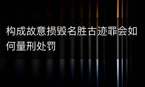 构成故意损毁名胜古迹罪会如何量刑处罚