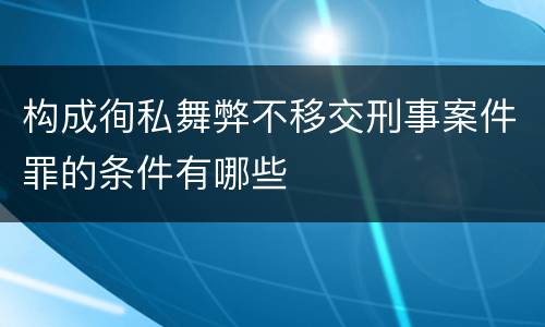 构成徇私舞弊不移交刑事案件罪的条件有哪些
