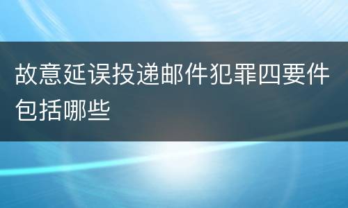 故意延误投递邮件犯罪四要件包括哪些