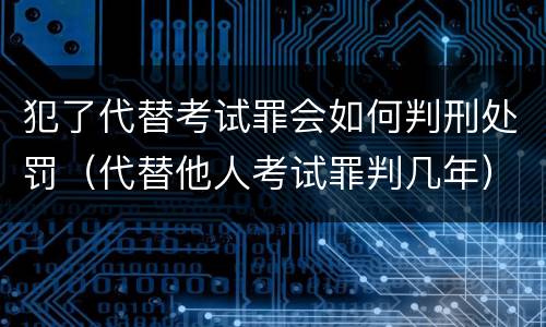犯了代替考试罪会如何判刑处罚（代替他人考试罪判几年）