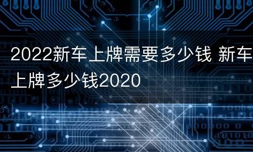 2022新车上牌需要多少钱 新车上牌多少钱2020